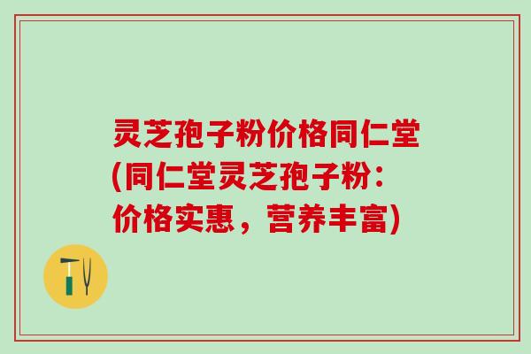 灵芝孢子粉价格同仁堂(同仁堂灵芝孢子粉：价格实惠，营养丰富)