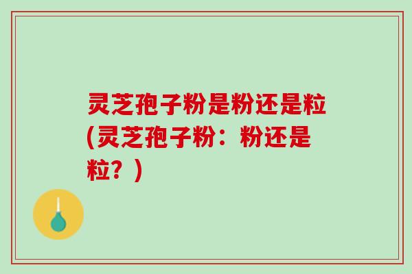 灵芝孢子粉是粉还是粒(灵芝孢子粉：粉还是粒？)