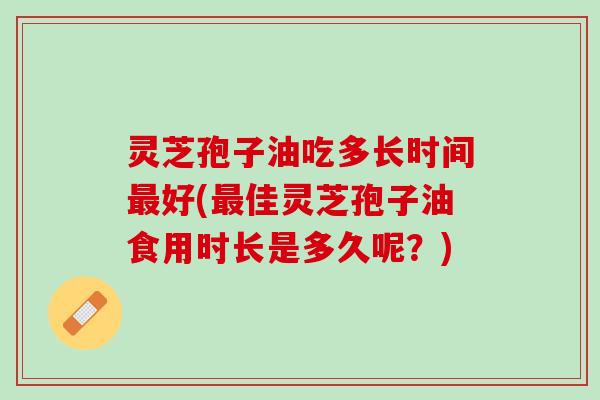 灵芝孢子油吃多长时间最好(最佳灵芝孢子油食用时长是多久呢？)