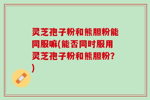 灵芝孢子粉和熊胆粉能同服嘛(能否同时服用灵芝孢子粉和熊胆粉?) 灵芝孢子粉和熊胆粉能同服嘛(能否同时服用灵芝孢子粉和熊胆粉?)