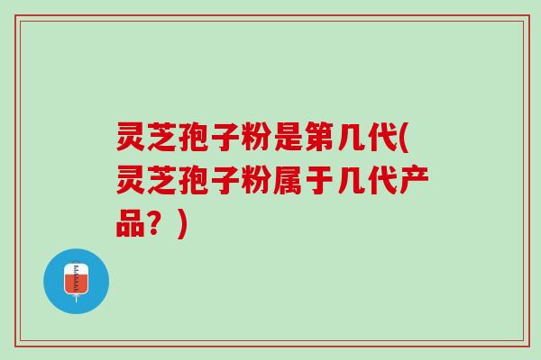 灵芝孢子粉是第几代(灵芝孢子粉属于几代产品？)