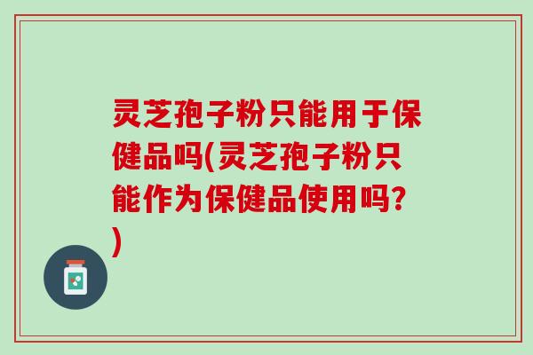 灵芝孢子粉只能用于保健品吗(灵芝孢子粉只能作为保健品使用吗？)