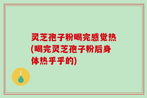 灵芝孢子粉喝完感觉热(喝完灵芝孢子粉后身体热乎乎的)