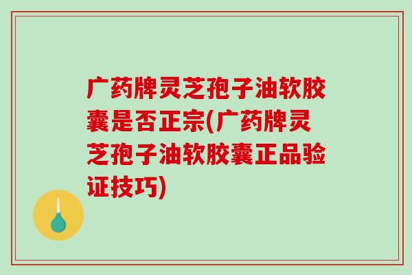 广药牌灵芝孢子油软胶囊是否正宗(广药牌灵芝孢子油软胶囊正品验证技巧)