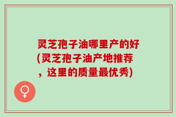 灵芝孢子油哪里产的好(灵芝孢子油产地推荐，这里的质量最优秀)