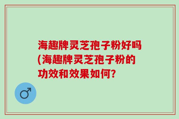 海趣牌灵芝孢子粉好吗(海趣牌灵芝孢子粉的功效和效果如何？