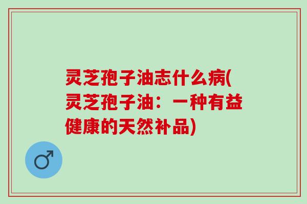 灵芝孢子油志什么病(灵芝孢子油：一种有益健康的天然补品)