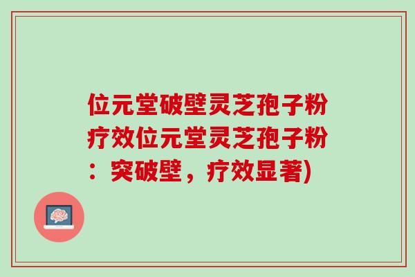 位元堂破壁灵芝孢子粉疗效位元堂灵芝孢子粉：突破壁，疗效显著)
