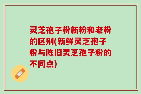 灵芝孢子粉新粉和老粉的区别(新鲜灵芝孢子粉与陈旧灵芝孢子粉的不同点)