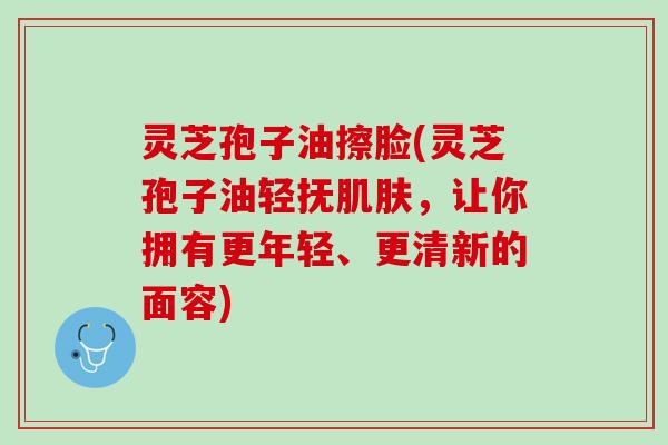 灵芝孢子油擦脸(灵芝孢子油轻抚肌肤，让你拥有更年轻、更清新的面容)