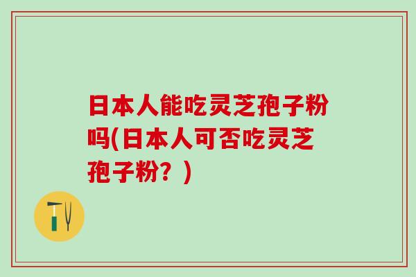 日本人能吃灵芝孢子粉吗(日本人可否吃灵芝孢子粉?) 日本人能吃灵芝孢子粉吗(日本人可否吃灵芝孢子粉?)