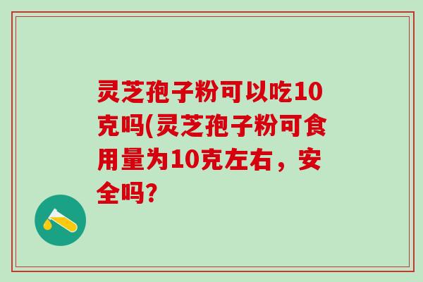 灵芝孢子粉可以吃10克吗(灵芝孢子粉可食用量为10克左右,安全吗? 灵芝孢子粉可以吃10克吗(灵芝孢子粉可食用量为10克左右,安全吗?