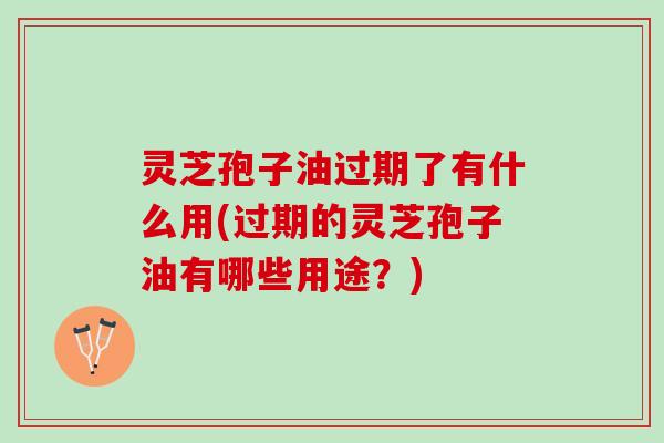 灵芝孢子油过期了有什么用(过期的灵芝孢子油有哪些用途？)