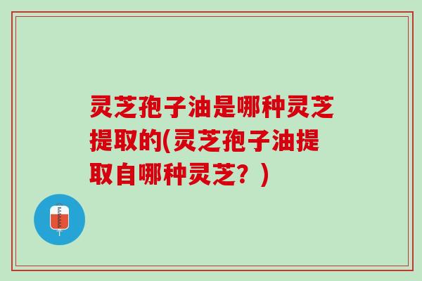 灵芝孢子油是哪种灵芝提取的(灵芝孢子油提取自哪种灵芝？)