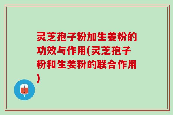 灵芝孢子粉加生姜粉的功效与作用(灵芝孢子粉和生姜粉的联合作用)