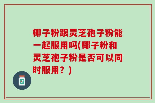 椰子粉跟灵芝孢子粉能一起服用吗(椰子粉和灵芝孢子粉是否可以同时服用？)