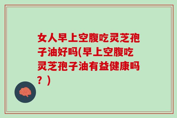女人早上空腹吃灵芝孢子油好吗(早上空腹吃灵芝孢子油有益健康吗?) 女人早上空腹吃灵芝孢子油好吗(早上空腹吃灵芝孢子油有益健康吗?)