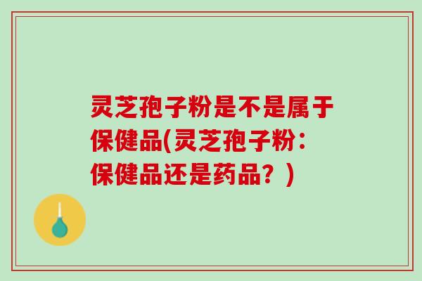 灵芝孢子粉是不是属于保健品(灵芝孢子粉：保健品还是药品？)