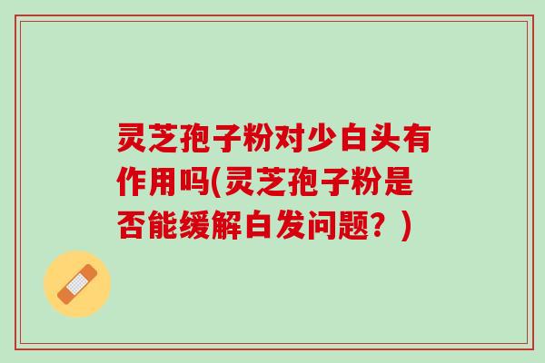 灵芝孢子粉对少白头有作用吗(灵芝孢子粉是否能缓解白发问题？)