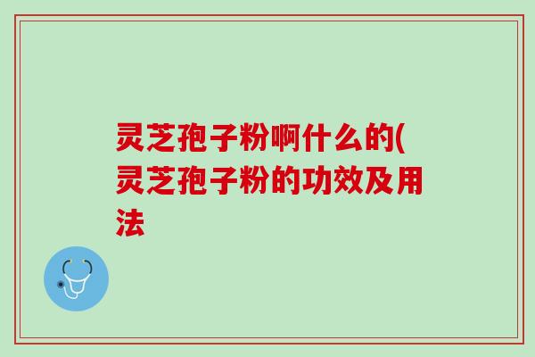 灵芝孢子粉啊什么的(灵芝孢子粉的功效及用法