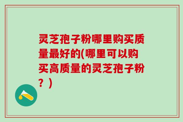 灵芝孢子粉哪里购买质量最好的(哪里可以购买高质量的灵芝孢子粉？)