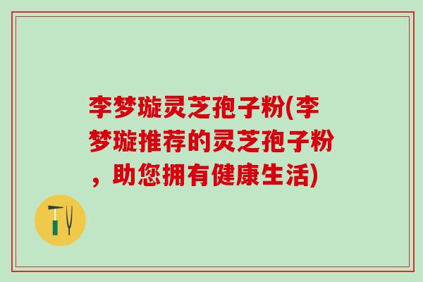 李梦璇灵芝孢子粉(李梦璇推荐的灵芝孢子粉，助您拥有健康生活)
