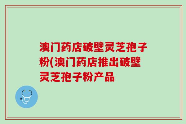 澳门药店破壁灵芝孢子粉(澳门药店推出破壁灵芝孢子粉产品