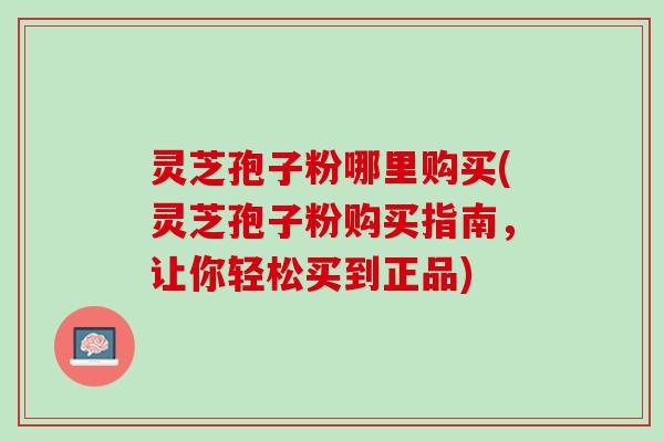 灵芝孢子粉哪里购买(灵芝孢子粉购买指南，让你轻松买到正品)