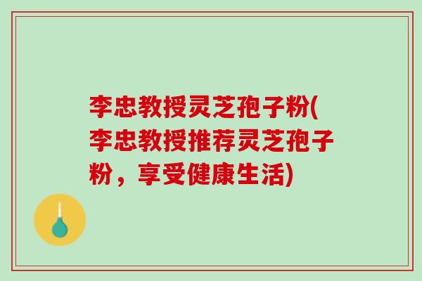 李忠教授灵芝孢子粉(李忠教授推荐灵芝孢子粉，享受健康生活)