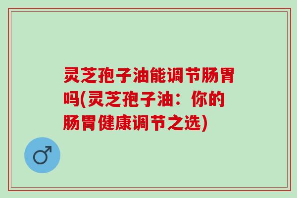 灵芝孢子油能调节肠胃吗(灵芝孢子油：你的肠胃健康调节之选)