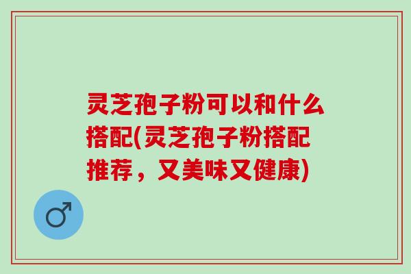 灵芝孢子粉可以和什么搭配(灵芝孢子粉搭配推荐，又美味又健康)