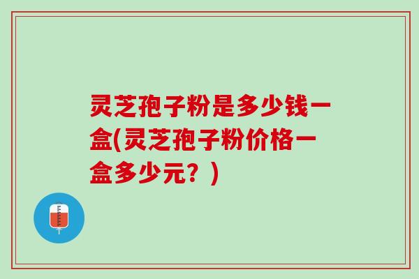 灵芝孢子粉是多少钱一盒(灵芝孢子粉价格一盒多少元？)