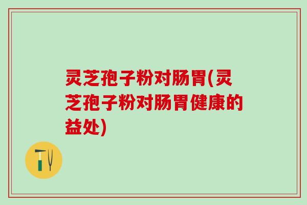 灵芝孢子粉对肠胃(灵芝孢子粉对肠胃健康的益处)