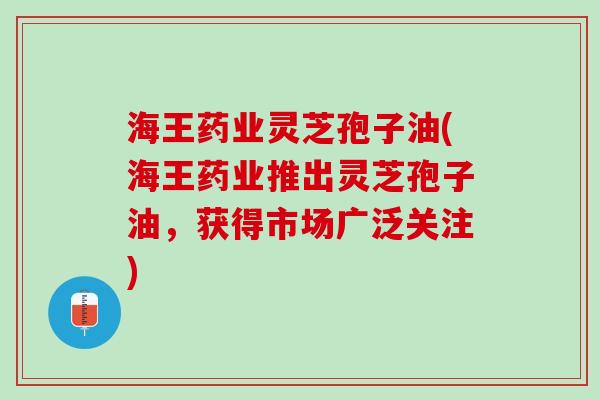 海王药业灵芝孢子油(海王药业推出灵芝孢子油，获得市场广泛关注)