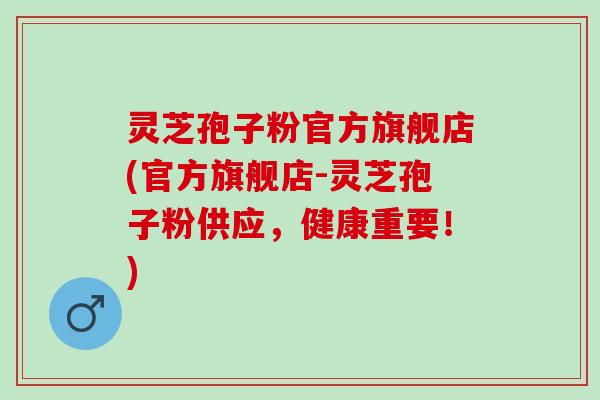 灵芝孢子粉官方旗舰店(官方旗舰店-灵芝孢子粉供应，健康重要！)
