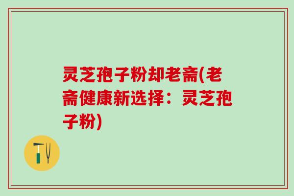 灵芝孢子粉却老斋(老斋健康新选择：灵芝孢子粉)