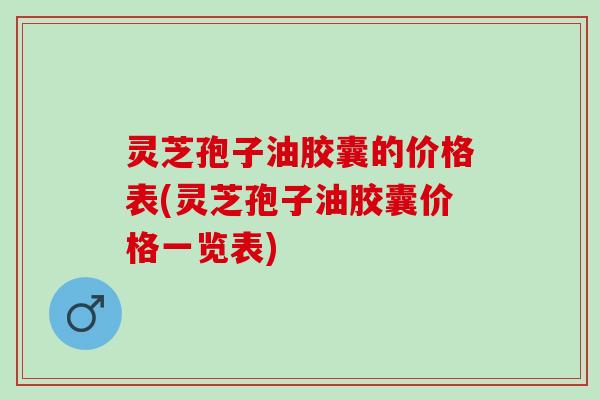 灵芝孢子油胶囊的价格表(灵芝孢子油胶囊价格一览表) 灵芝孢子油胶囊的价格表(灵芝孢子油胶囊价格一览表)