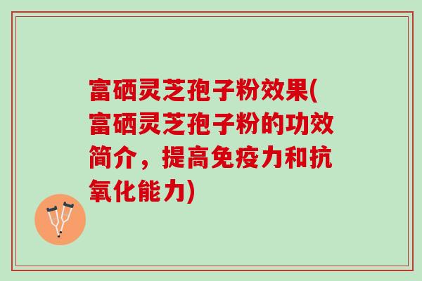 富硒灵芝孢子粉效果(富硒灵芝孢子粉的功效简介，提高免疫力和抗氧化能力)