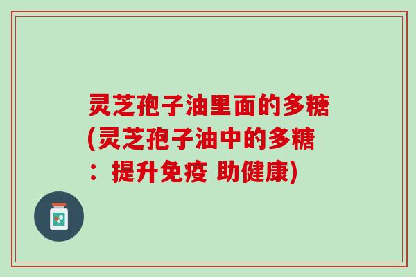 灵芝孢子油里面的多糖(灵芝孢子油中的多糖:提升免疫 助健康) 灵芝孢子油里面的多糖(灵芝孢子油中的多糖:提升免疫 助健康)