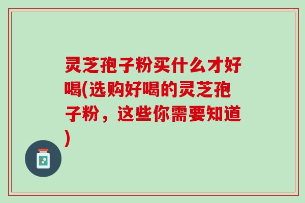 灵芝孢子粉买什么才好喝(选购好喝的灵芝孢子粉，这些你需要知道)