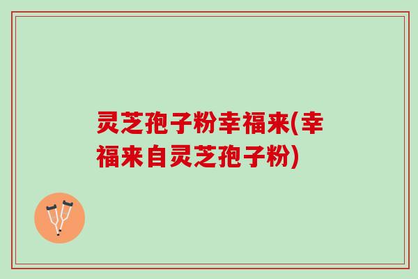 灵芝孢子粉幸福来(幸福来自灵芝孢子粉)