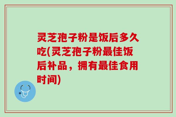 灵芝孢子粉是饭后多久吃(灵芝孢子粉最佳饭后补品，拥有最佳食用时间)