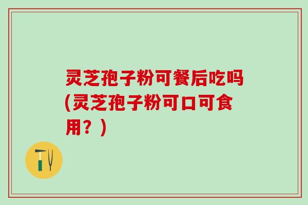 灵芝孢子粉可餐后吃吗(灵芝孢子粉可口可食用?) 灵芝孢子粉可餐后吃吗(灵芝孢子粉可口可食用?)