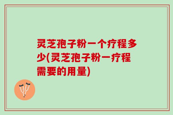 灵芝孢子粉一个疗程多少(灵芝孢子粉一疗程需要的用量)