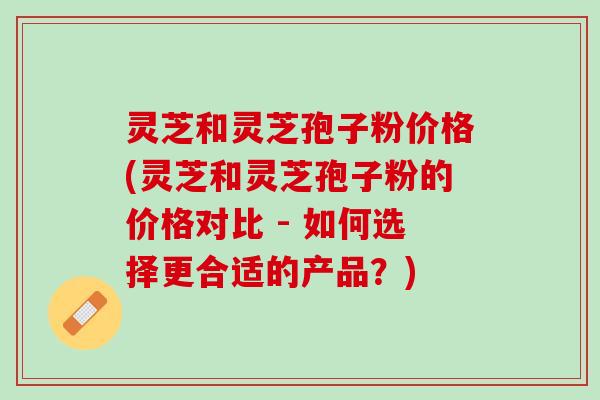 灵芝和灵芝孢子粉价格(灵芝和灵芝孢子粉的价格对比 - 如何选择更合适的产品？)