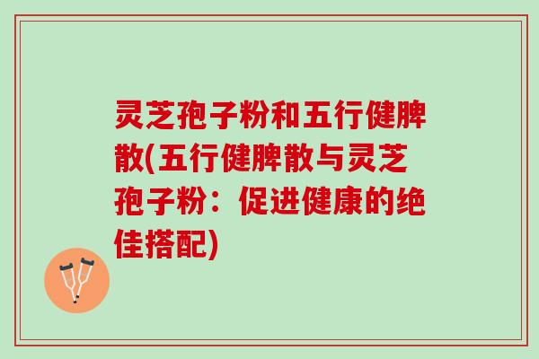 灵芝孢子粉和五行健脾散(五行健脾散与灵芝孢子粉：促进健康的绝佳搭配)