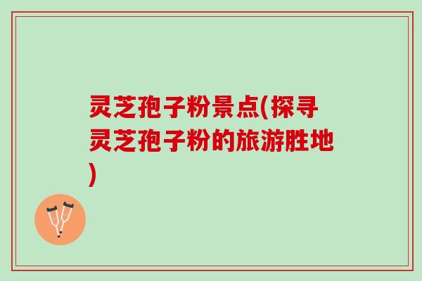 灵芝孢子粉景点(探寻灵芝孢子粉的旅游胜地)