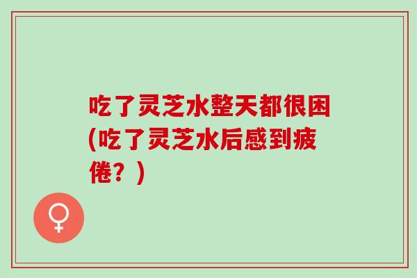 吃了灵芝水整天都很困(吃了灵芝水后感到疲倦？)