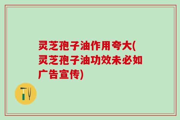 灵芝孢子油作用夸大(灵芝孢子油功效未必如广告宣传) 灵芝孢子油作用夸大(灵芝孢子油功效未必如广告宣传)