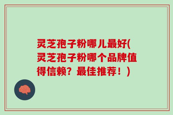 灵芝孢子粉哪儿最好(灵芝孢子粉哪个品牌值得信赖？最佳推荐！)